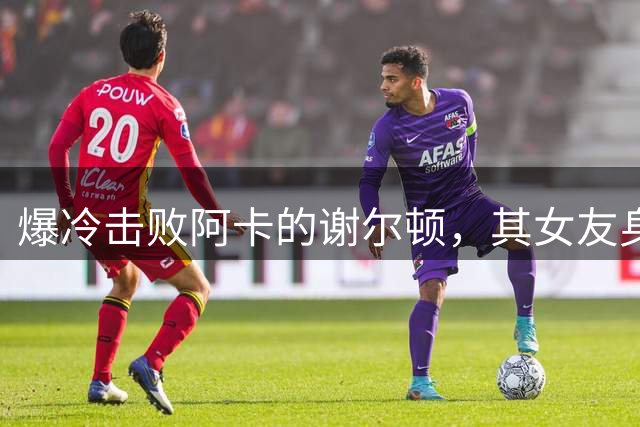 爆冷击败阿卡的谢尔顿，其女友身份引人关注